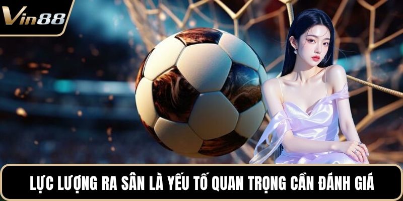 Lực lượng ra sân là yếu tố quan trọng cần đánh giá